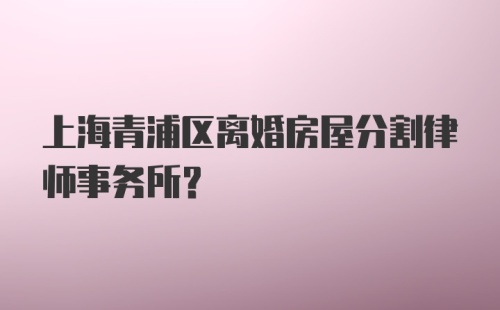 上海青浦区离婚房屋分割律师事务所？