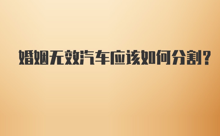 婚姻无效汽车应该如何分割？