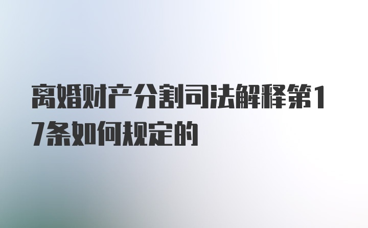 离婚财产分割司法解释第17条如何规定的