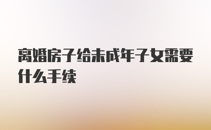 离婚房子给未成年子女需要什么手续