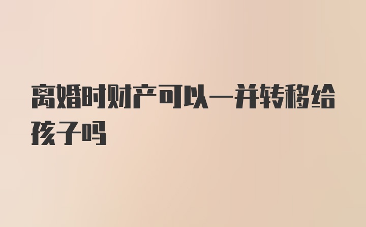 离婚时财产可以一并转移给孩子吗