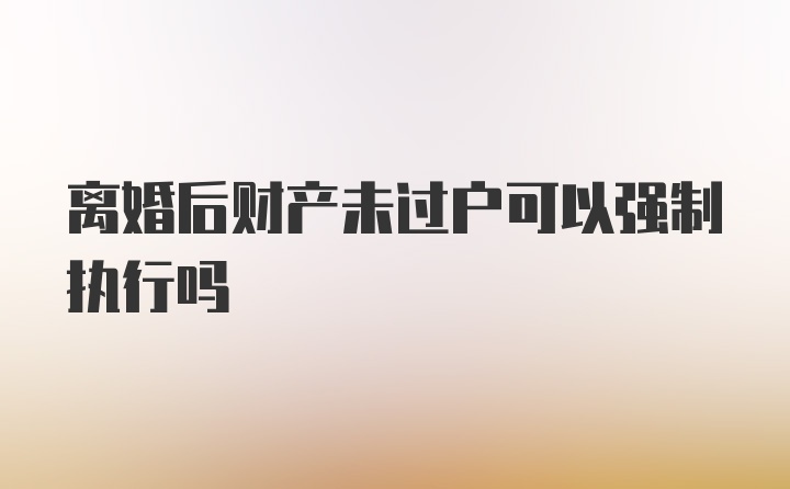 离婚后财产未过户可以强制执行吗