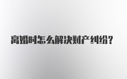 离婚时怎么解决财产纠纷？