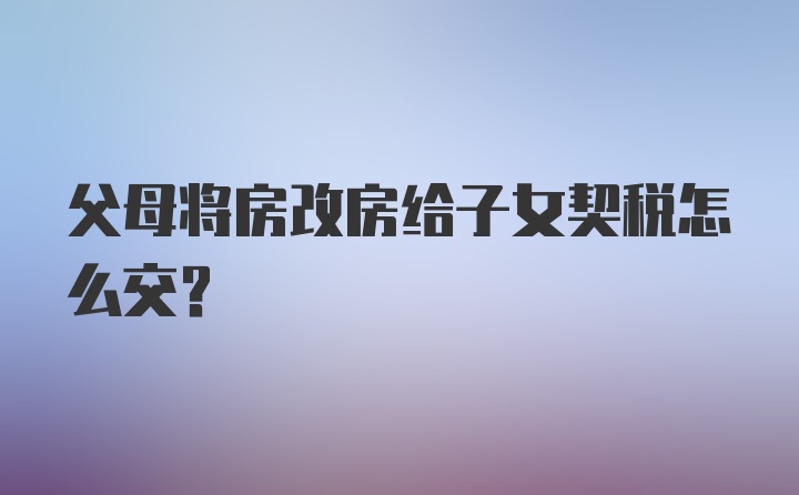 父母将房改房给子女契税怎么交?