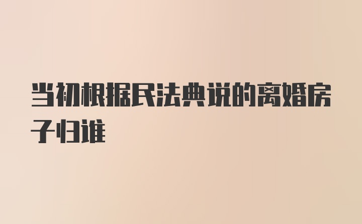 当初根据民法典说的离婚房子归谁