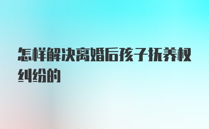 怎样解决离婚后孩子抚养权纠纷的