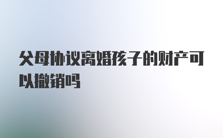 父母协议离婚孩子的财产可以撤销吗