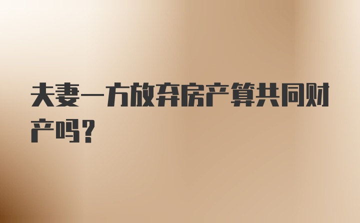 夫妻一方放弃房产算共同财产吗？