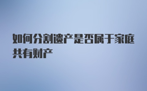 如何分割遗产是否属于家庭共有财产