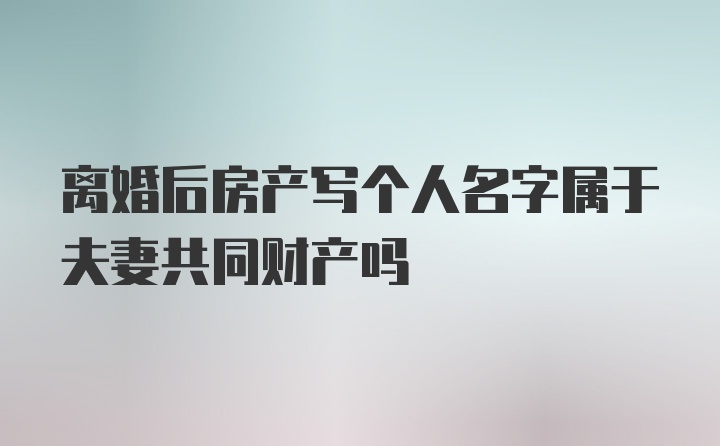 离婚后房产写个人名字属于夫妻共同财产吗