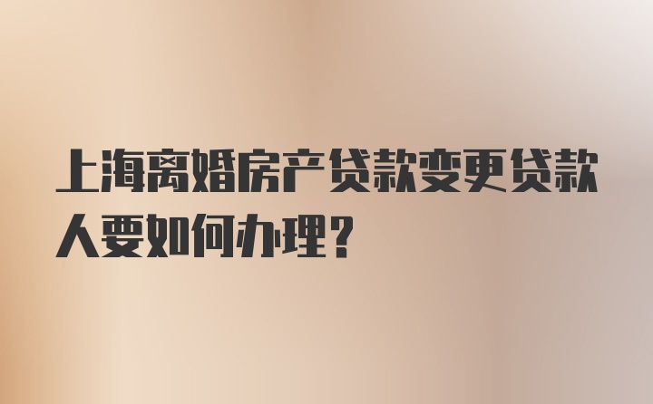 上海离婚房产贷款变更贷款人要如何办理？