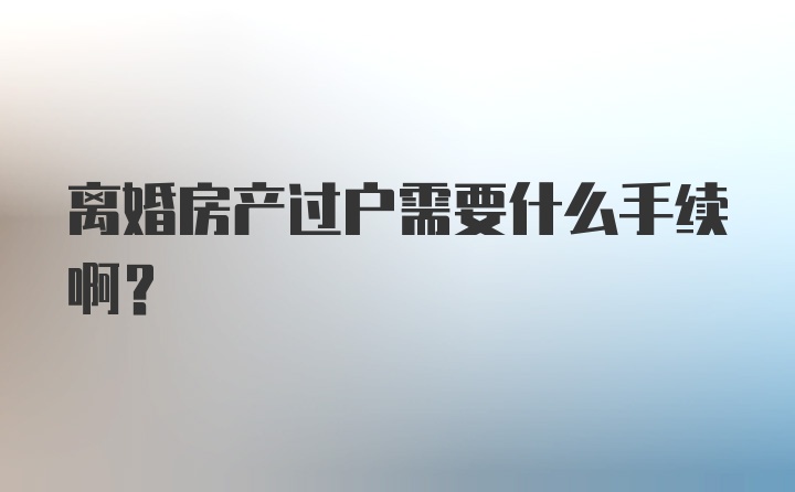 离婚房产过户需要什么手续啊？