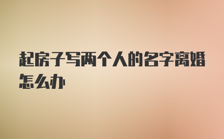 起房子写两个人的名字离婚怎么办