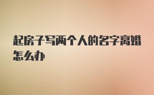 起房子写两个人的名字离婚怎么办