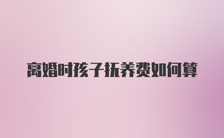 离婚时孩子抚养费如何算