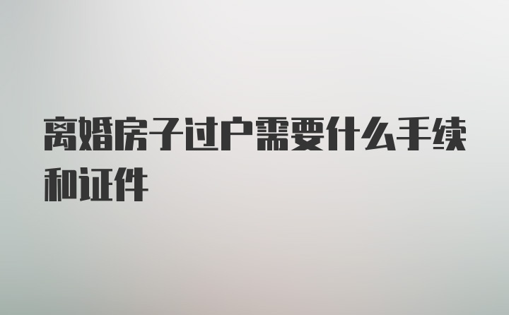 离婚房子过户需要什么手续和证件