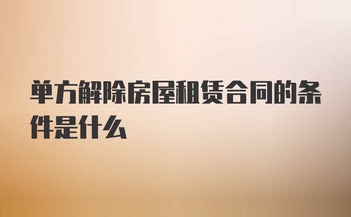 单方解除房屋租赁合同的条件是什么