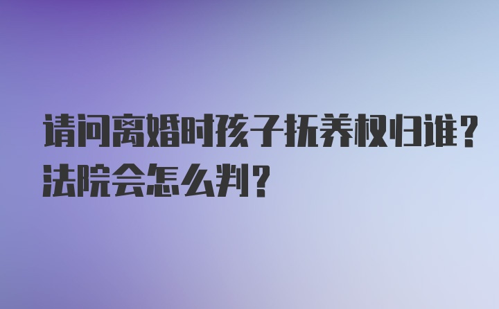 请问离婚时孩子抚养权归谁？法院会怎么判？