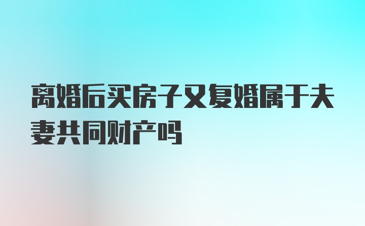 离婚后买房子又复婚属于夫妻共同财产吗