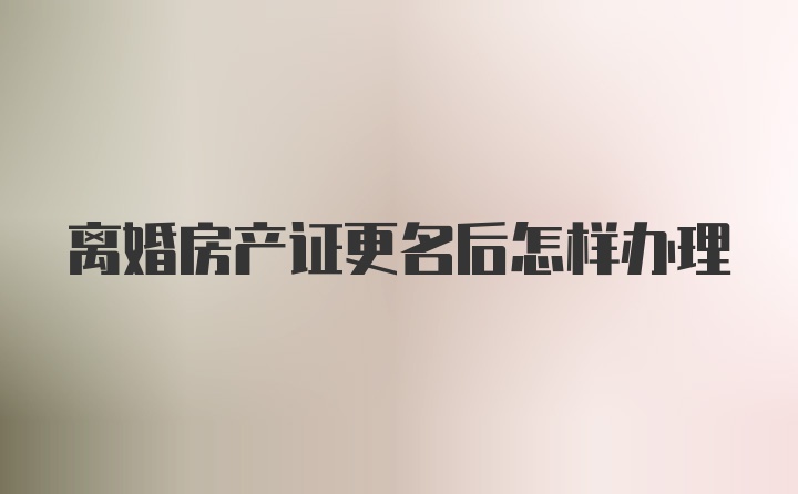 离婚房产证更名后怎样办理