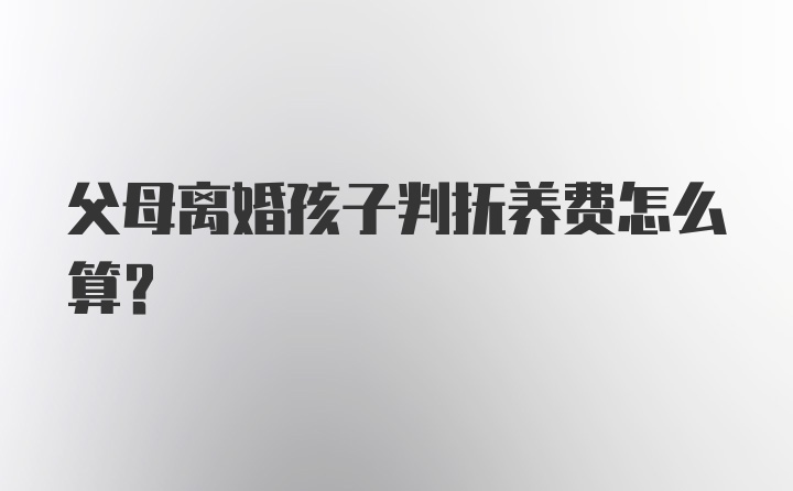 父母离婚孩子判抚养费怎么算？