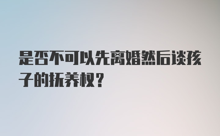 是否不可以先离婚然后谈孩子的抚养权？