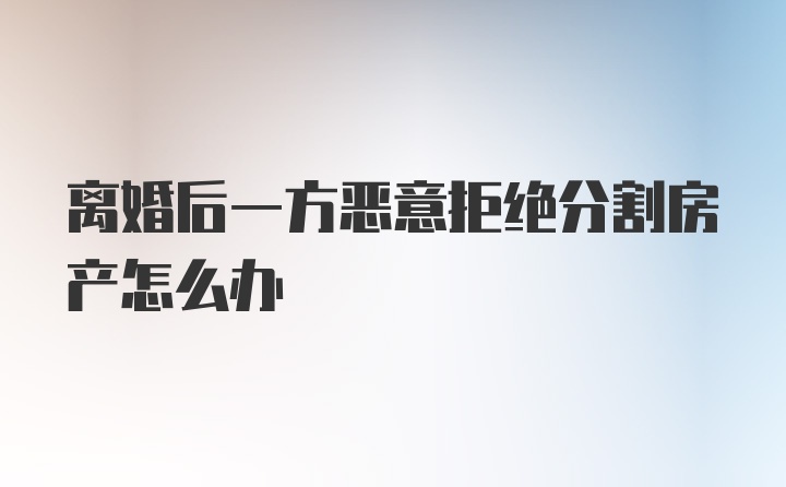 离婚后一方恶意拒绝分割房产怎么办