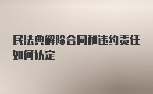 民法典解除合同和违约责任如何认定