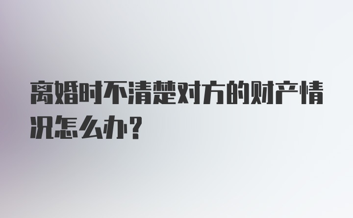 离婚时不清楚对方的财产情况怎么办？