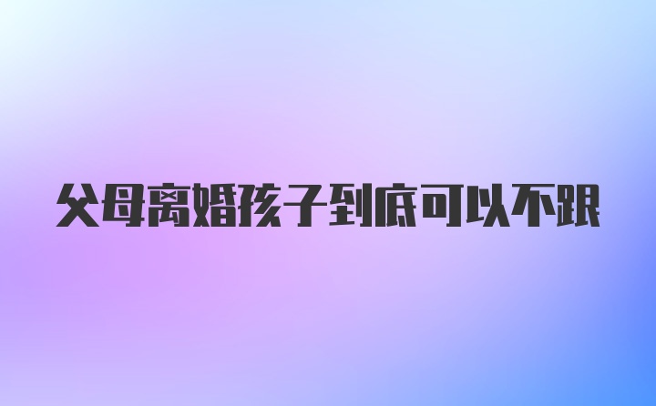 父母离婚孩子到底可以不跟