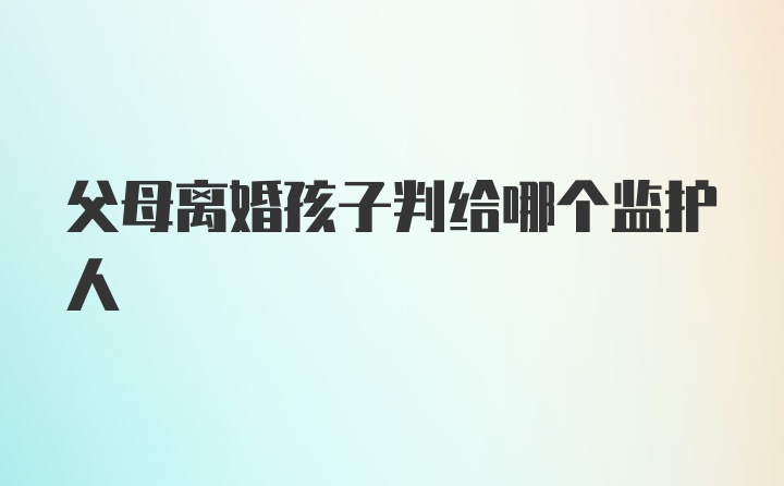 父母离婚孩子判给哪个监护人