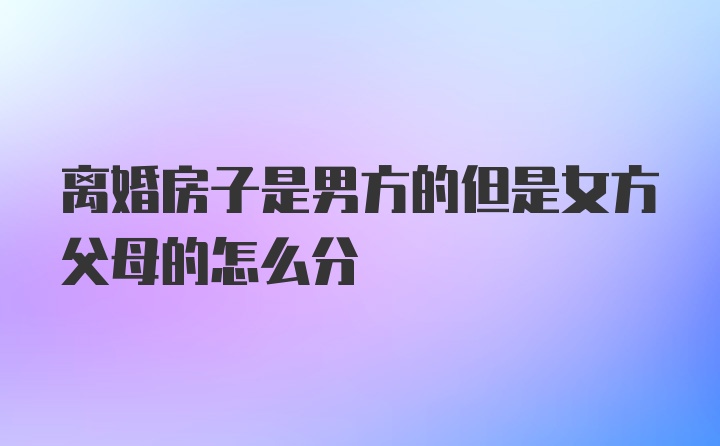 离婚房子是男方的但是女方父母的怎么分