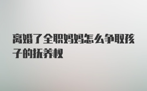 离婚了全职妈妈怎么争取孩子的抚养权