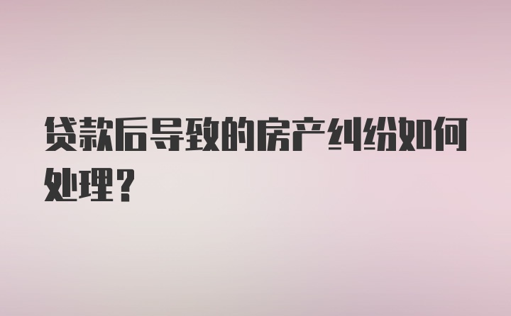 贷款后导致的房产纠纷如何处理？