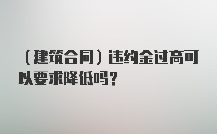 （建筑合同）违约金过高可以要求降低吗？