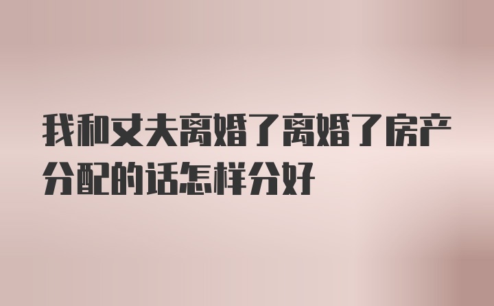 我和丈夫离婚了离婚了房产分配的话怎样分好