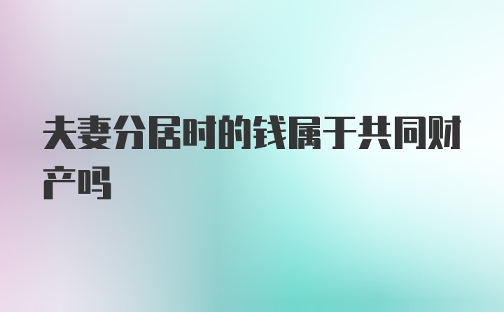 夫妻分居时的钱属于共同财产吗