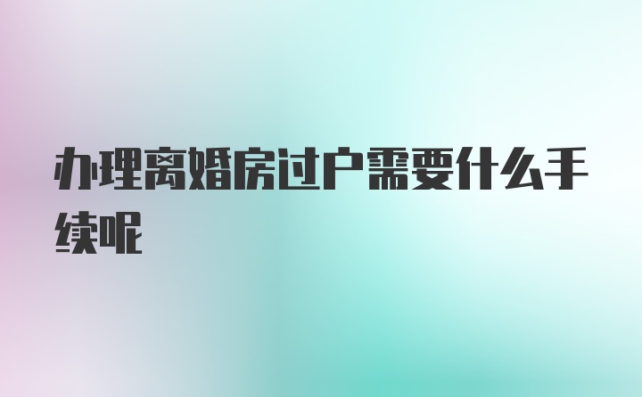 办理离婚房过户需要什么手续呢