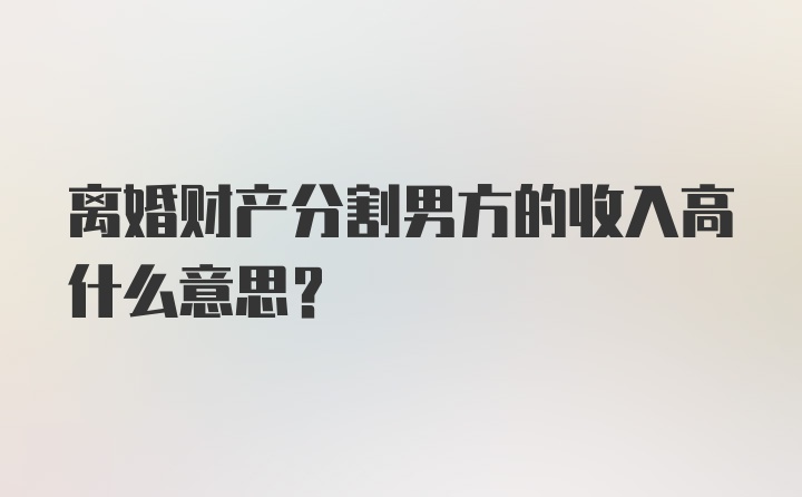 离婚财产分割男方的收入高什么意思？