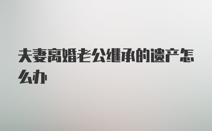 夫妻离婚老公继承的遗产怎么办