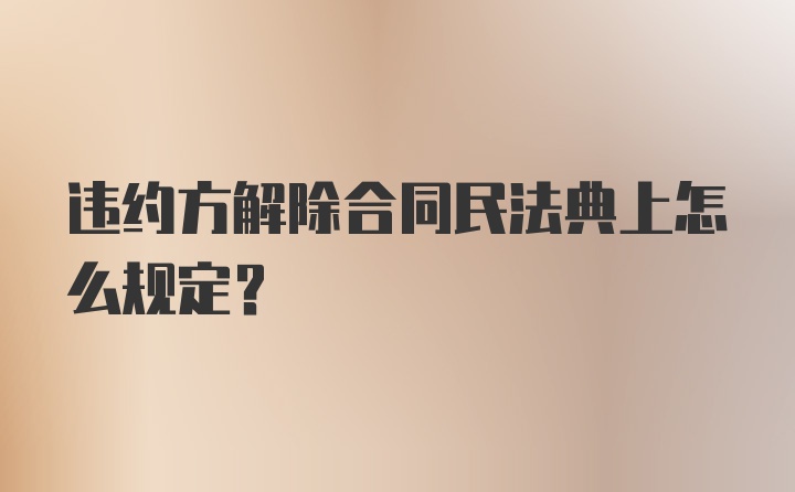 违约方解除合同民法典上怎么规定？