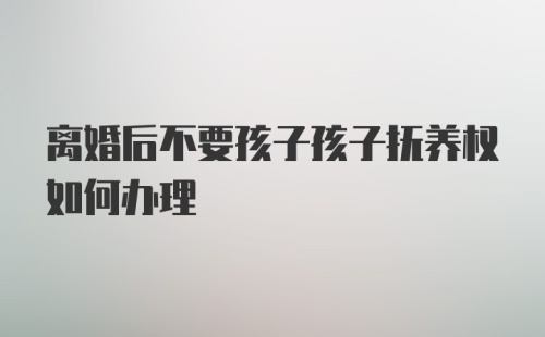 离婚后不要孩子孩子抚养权如何办理