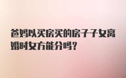 爸妈以买房买的房子子女离婚时女方能分吗？