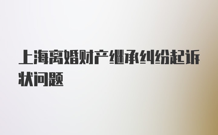 上海离婚财产继承纠纷起诉状问题