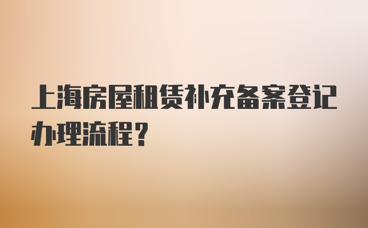 上海房屋租赁补充备案登记办理流程？