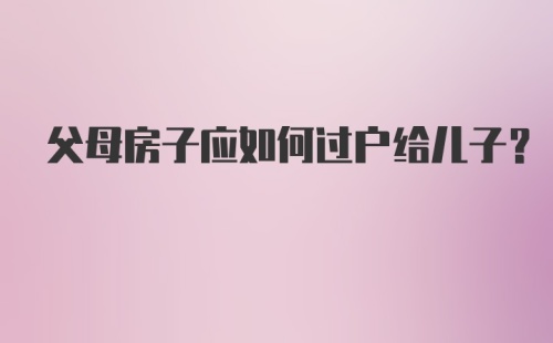 父母房子应如何过户给儿子？