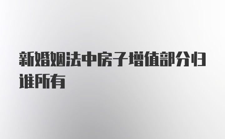 新婚姻法中房子增值部分归谁所有