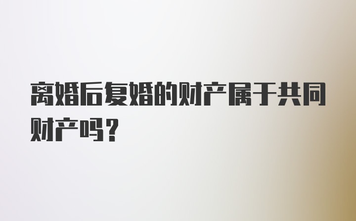 离婚后复婚的财产属于共同财产吗？