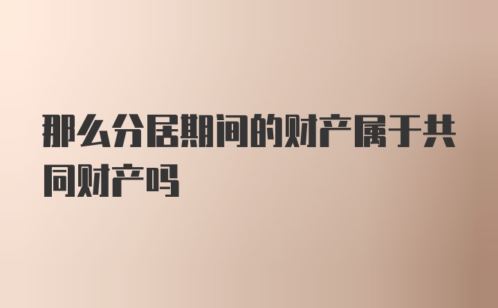 那么分居期间的财产属于共同财产吗