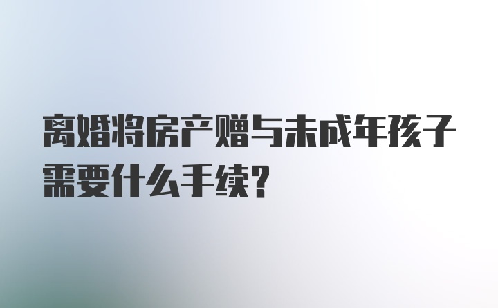 离婚将房产赠与未成年孩子需要什么手续？